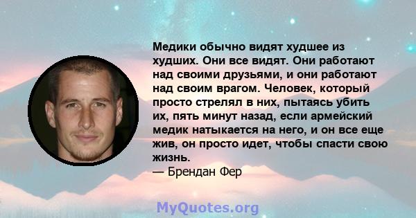 Медики обычно видят худшее из худших. Они все видят. Они работают над своими друзьями, и они работают над своим врагом. Человек, который просто стрелял в них, пытаясь убить их, пять минут назад, если армейский медик