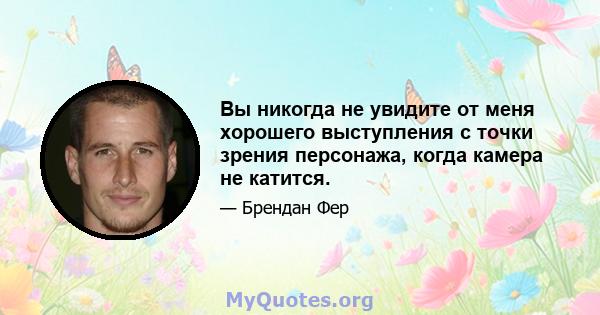 Вы никогда не увидите от меня хорошего выступления с точки зрения персонажа, когда камера не катится.