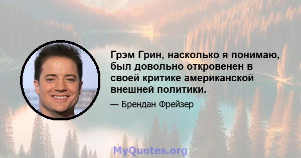 Грэм Грин, насколько я понимаю, был довольно откровенен в своей критике американской внешней политики.