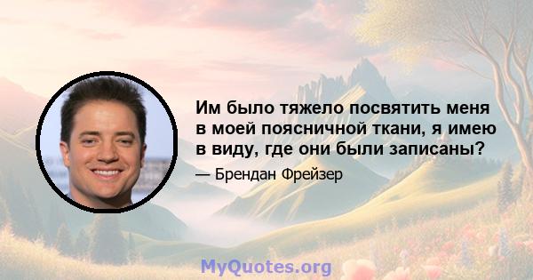 Им было тяжело посвятить меня в моей поясничной ткани, я имею в виду, где они были записаны?