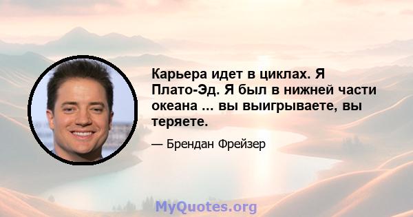 Карьера идет в циклах. Я Плато-Эд. Я был в нижней части океана ... вы выигрываете, вы теряете.