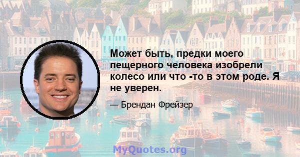 Может быть, предки моего пещерного человека изобрели колесо или что -то в этом роде. Я не уверен.