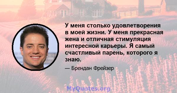 У меня столько удовлетворения в моей жизни. У меня прекрасная жена и отличная стимуляция интересной карьеры. Я самый счастливый парень, которого я знаю.