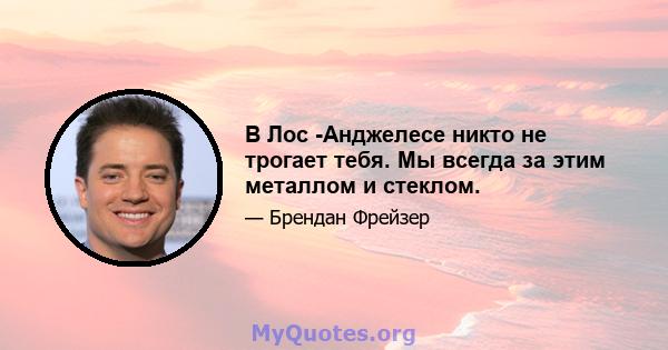 В Лос -Анджелесе никто не трогает тебя. Мы всегда за этим металлом и стеклом.