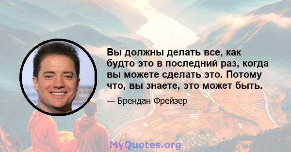 Вы должны делать все, как будто это в последний раз, когда вы можете сделать это. Потому что, вы знаете, это может быть.