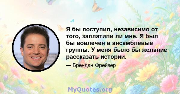 Я бы поступил, независимо от того, заплатили ли мне. Я был бы вовлечен в ансамблевые группы. У меня было бы желание рассказать истории.