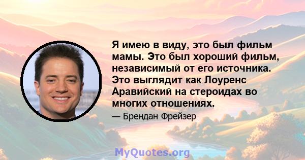 Я имею в виду, это был фильм мамы. Это был хороший фильм, независимый от его источника. Это выглядит как Лоуренс Аравийский на стероидах во многих отношениях.