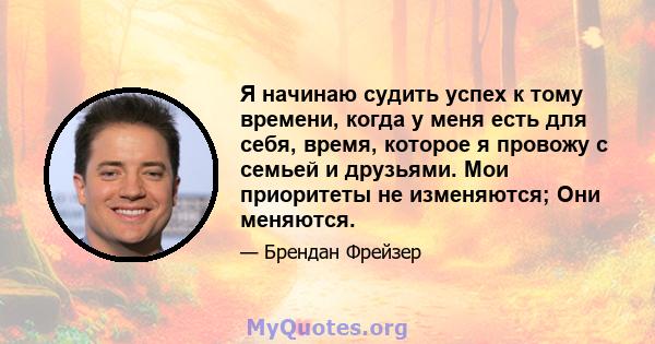 Я начинаю судить успех к тому времени, когда у меня есть для себя, время, которое я провожу с семьей и друзьями. Мои приоритеты не изменяются; Они меняются.