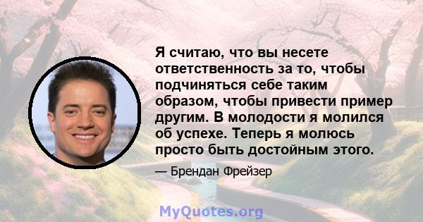 Я считаю, что вы несете ответственность за то, чтобы подчиняться себе таким образом, чтобы привести пример другим. В молодости я молился об успехе. Теперь я молюсь просто быть достойным этого.