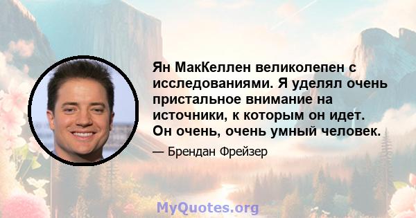 Ян МакКеллен великолепен с исследованиями. Я уделял очень пристальное внимание на источники, к которым он идет. Он очень, очень умный человек.