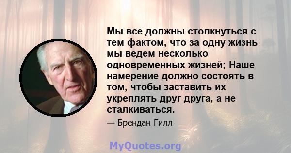 Мы все должны столкнуться с тем фактом, что за одну жизнь мы ведем несколько одновременных жизней; Наше намерение должно состоять в том, чтобы заставить их укреплять друг друга, а не сталкиваться.