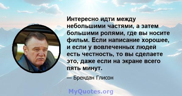 Интересно идти между небольшими частями, а затем большими ролями, где вы носите фильм. Если написание хорошее, и если у вовлеченных людей есть честность, то вы сделаете это, даже если на экране всего пять минут.