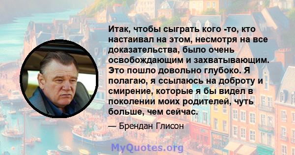 Итак, чтобы сыграть кого -то, кто настаивал на этом, несмотря на все доказательства, было очень освобождающим и захватывающим. Это пошло довольно глубоко. Я полагаю, я ссылаюсь на доброту и смирение, которые я бы видел