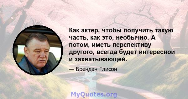 Как актер, чтобы получить такую ​​часть, как это, необычно. А потом, иметь перспективу другого, всегда будет интересной и захватывающей.