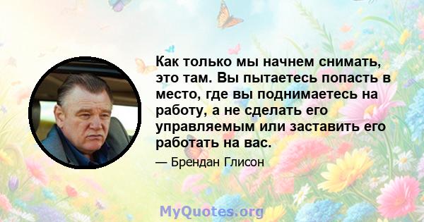 Как только мы начнем снимать, это там. Вы пытаетесь попасть в место, где вы поднимаетесь на работу, а не сделать его управляемым или заставить его работать на вас.