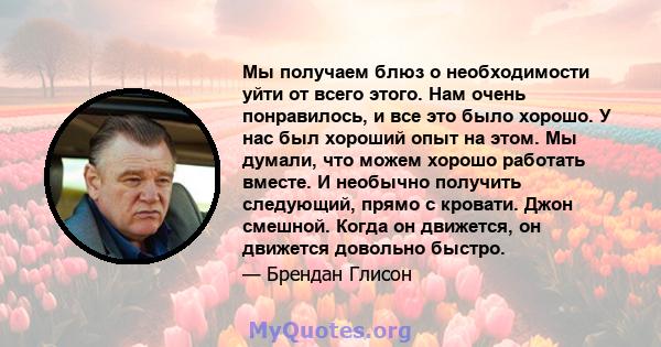 Мы получаем блюз о необходимости уйти от всего этого. Нам очень понравилось, и все это было хорошо. У нас был хороший опыт на этом. Мы думали, что можем хорошо работать вместе. И необычно получить следующий, прямо с