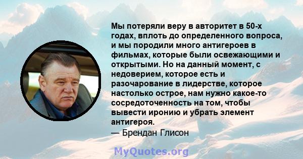 Мы потеряли веру в авторитет в 50-х годах, вплоть до определенного вопроса, и мы породили много антигероев в фильмах, которые были освежающими и открытыми. Но на данный момент, с недоверием, которое есть и разочарование 