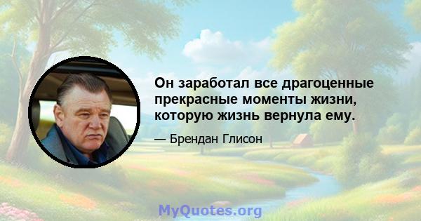 Он заработал все драгоценные прекрасные моменты жизни, которую жизнь вернула ему.