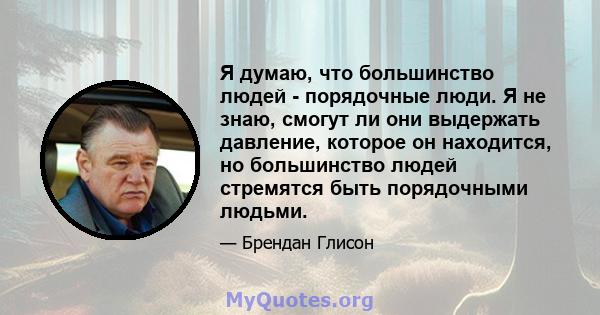 Я думаю, что большинство людей - порядочные люди. Я не знаю, смогут ли они выдержать давление, которое он находится, но большинство людей стремятся быть порядочными людьми.