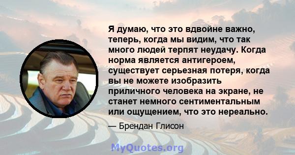 Я думаю, что это вдвойне важно, теперь, когда мы видим, что так много людей терпят неудачу. Когда норма является антигероем, существует серьезная потеря, когда вы не можете изобразить приличного человека на экране, не