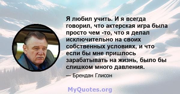 Я любил учить. И я всегда говорил, что актерская игра была просто чем -то, что я делал исключительно на своих собственных условиях, и что если бы мне пришлось зарабатывать на жизнь, было бы слишком много давления.