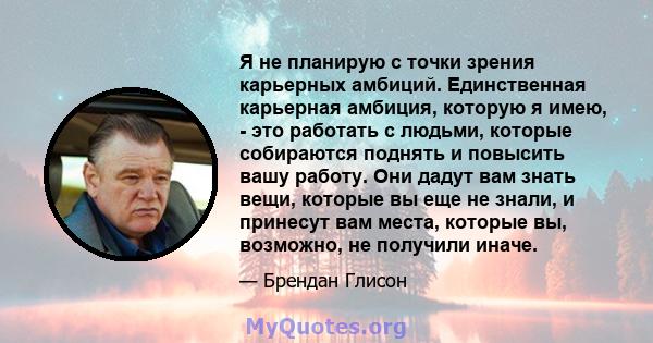 Я не планирую с точки зрения карьерных амбиций. Единственная карьерная амбиция, которую я имею, - это работать с людьми, которые собираются поднять и повысить вашу работу. Они дадут вам знать вещи, которые вы еще не