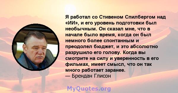 Я работал со Стивеном Спилбергом над «ИИ», и его уровень подготовки был необычным. Он сказал мне, что в начале было время, когда он был немного более спонтанным и преодолел бюджет, и это абсолютно разрушило его голову.