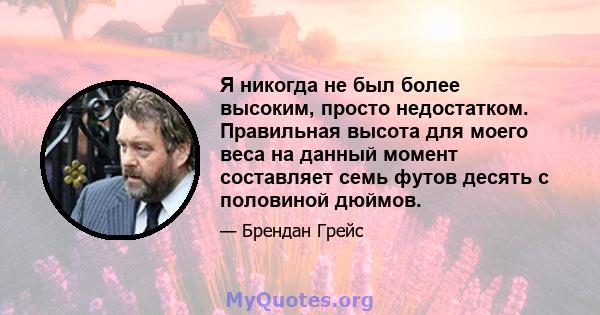 Я никогда не был более высоким, просто недостатком. Правильная высота для моего веса на данный момент составляет семь футов десять с половиной дюймов.