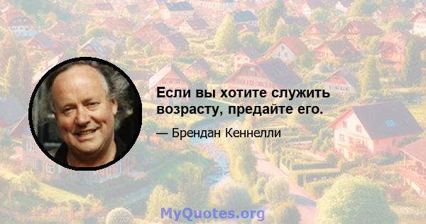 Если вы хотите служить возрасту, предайте его.