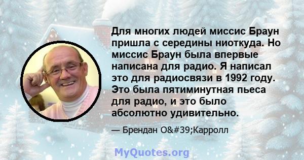 Для многих людей миссис Браун пришла с середины ниоткуда. Но миссис Браун была впервые написана для радио. Я написал это для радиосвязи в 1992 году. Это была пятиминутная пьеса для радио, и это было абсолютно