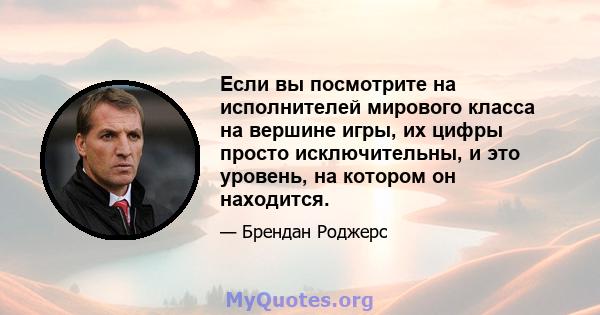 Если вы посмотрите на исполнителей мирового класса на вершине игры, их цифры просто исключительны, и это уровень, на котором он находится.