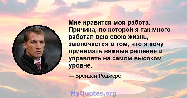 Мне нравится моя работа. Причина, по которой я так много работал всю свою жизнь, заключается в том, что я хочу принимать важные решения и управлять на самом высоком уровне.