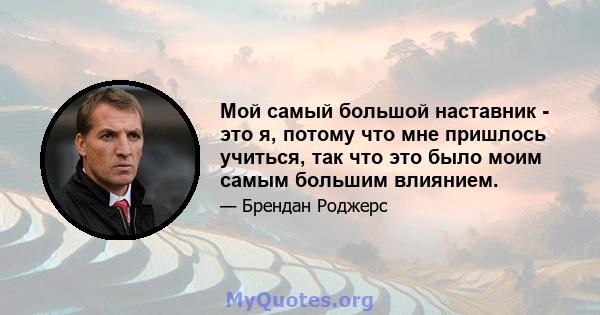 Мой самый большой наставник - это я, потому что мне пришлось учиться, так что это было моим самым большим влиянием.