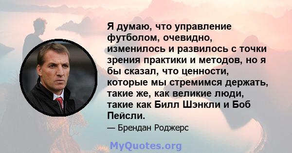 Я думаю, что управление футболом, очевидно, изменилось и развилось с точки зрения практики и методов, но я бы сказал, что ценности, которые мы стремимся держать, такие же, как великие люди, такие как Билл Шэнкли и Боб