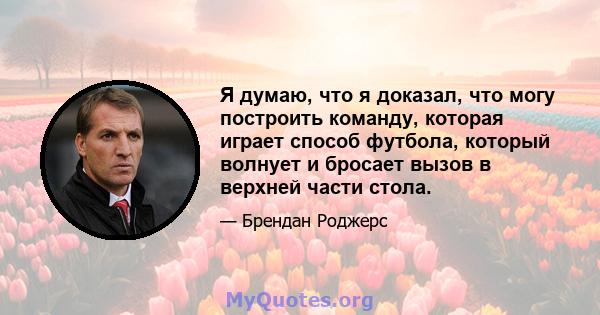 Я думаю, что я доказал, что могу построить команду, которая играет способ футбола, который волнует и бросает вызов в верхней части стола.