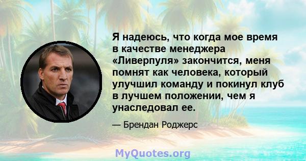 Я надеюсь, что когда мое время в качестве менеджера «Ливерпуля» закончится, меня помнят как человека, который улучшил команду и покинул клуб в лучшем положении, чем я унаследовал ее.