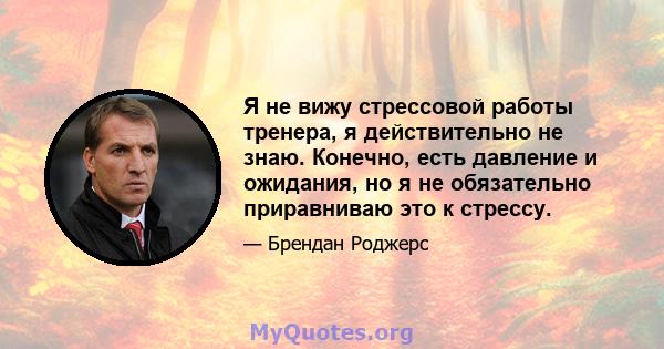 Я не вижу стрессовой работы тренера, я действительно не знаю. Конечно, есть давление и ожидания, но я не обязательно приравниваю это к стрессу.