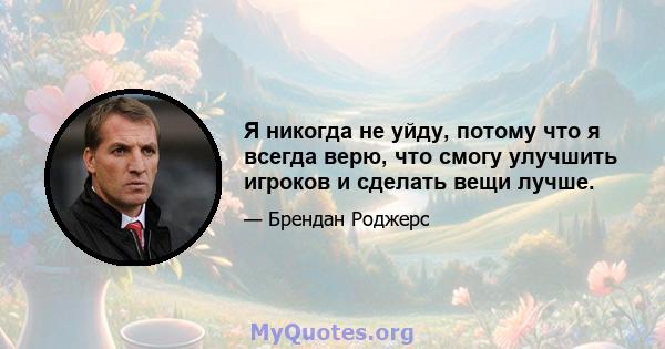 Я никогда не уйду, потому что я всегда верю, что смогу улучшить игроков и сделать вещи лучше.