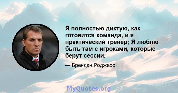 Я полностью диктую, как готовится команда, и я практический тренер; Я люблю быть там с игроками, которые берут сессии.