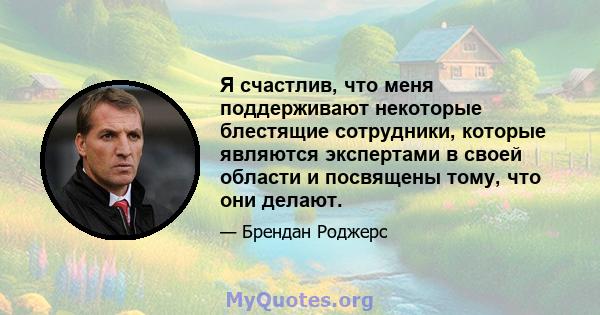 Я счастлив, что меня поддерживают некоторые блестящие сотрудники, которые являются экспертами в своей области и посвящены тому, что они делают.