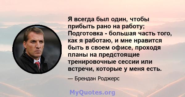 Я всегда был один, чтобы прибыть рано на работу; Подготовка - большая часть того, как я работаю, и мне нравится быть в своем офисе, проходя планы на предстоящие тренировочные сессии или встречи, которые у меня есть.