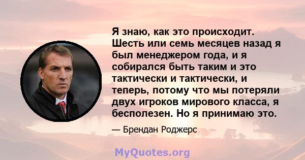 Я знаю, как это происходит. Шесть или семь месяцев назад я был менеджером года, и я собирался быть таким и это тактически и тактически, и теперь, потому что мы потеряли двух игроков мирового класса, я бесполезен. Но я