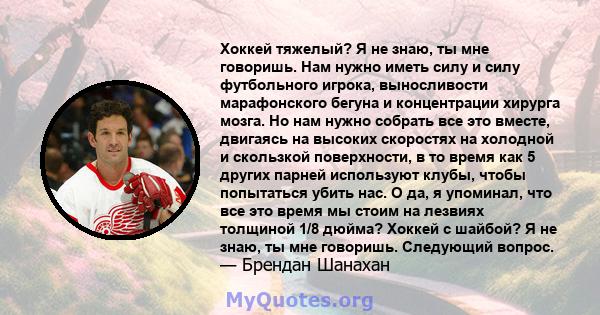 Хоккей тяжелый? Я не знаю, ты мне говоришь. Нам нужно иметь силу и силу футбольного игрока, выносливости марафонского бегуна и концентрации хирурга мозга. Но нам нужно собрать все это вместе, двигаясь на высоких