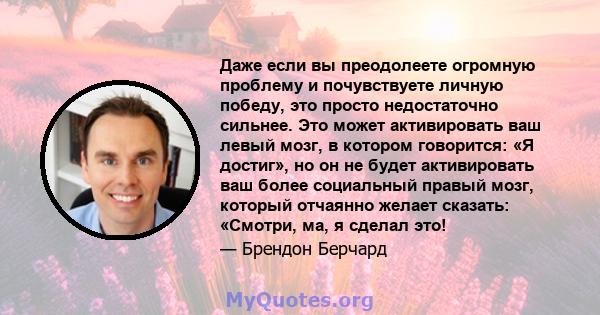 Даже если вы преодолеете огромную проблему и почувствуете личную победу, это просто недостаточно сильнее. Это может активировать ваш левый мозг, в котором говорится: «Я достиг», но он не будет активировать ваш более