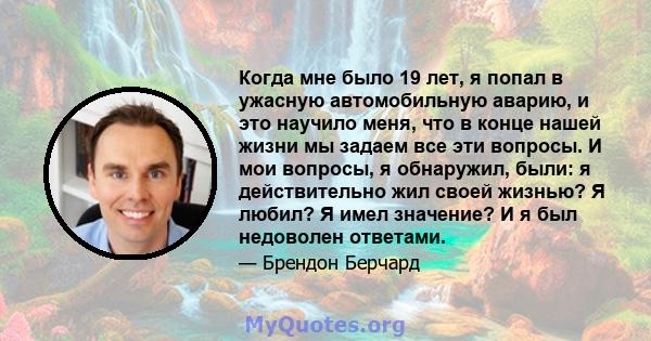 Когда мне было 19 лет, я попал в ужасную автомобильную аварию, и это научило меня, что в конце нашей жизни мы задаем все эти вопросы. И мои вопросы, я обнаружил, были: я действительно жил своей жизнью? Я любил? Я имел