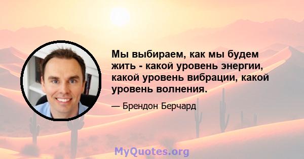 Мы выбираем, как мы будем жить - какой уровень энергии, какой уровень вибрации, какой уровень волнения.