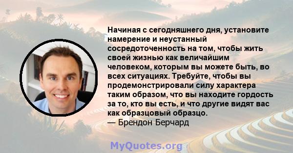 Начиная с сегодняшнего дня, установите намерение и неустанный сосредоточенность на том, чтобы жить своей жизнью как величайшим человеком, которым вы можете быть, во всех ситуациях. Требуйте, чтобы вы продемонстрировали