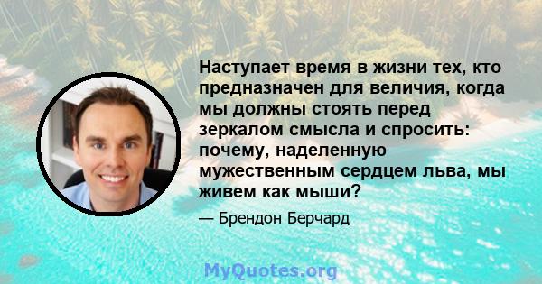 Наступает время в жизни тех, кто предназначен для величия, когда мы должны стоять перед зеркалом смысла и спросить: почему, наделенную мужественным сердцем льва, мы живем как мыши?