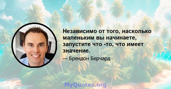 Независимо от того, насколько маленьким вы начинаете, запустите что -то, что имеет значение.