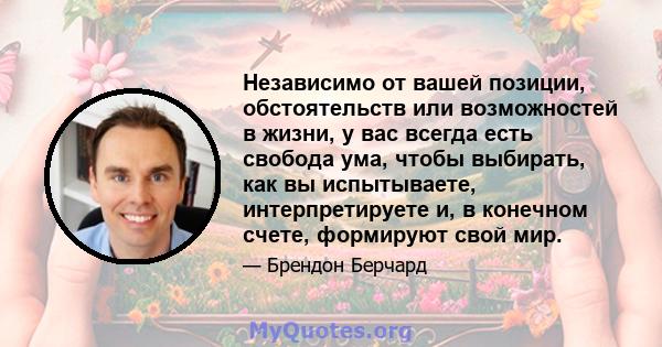 Независимо от вашей позиции, обстоятельств или возможностей в жизни, у вас всегда есть свобода ума, чтобы выбирать, как вы испытываете, интерпретируете и, в конечном счете, формируют свой мир.